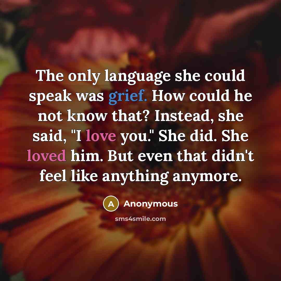 “The only language she could speak was grief. How could he not know that? Instead, she said, "I love you." She did. She loved him. But even that didn't feel like anything anymore.” quote by Anonymous