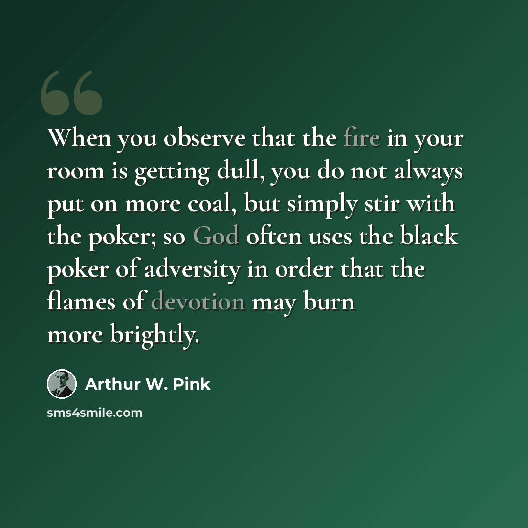 “When you observe that the fire in your room is getting dull, you do not always put on more coal, but simply stir with the poker; so God often uses the black poker of adversity in order that the flames of devotion may burn more brightly.” quote by Arthur W. Pink