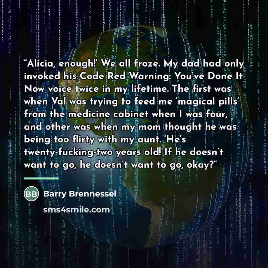 “Alicia, enough!’ We all froze. My dad had only invoked his Code Red Warning: You’ve Done It Now voice twice in my lifetime. The first was when Val was trying to feed me ‘magical pills’ from the medicine cabinet when I was four, and other was when my mom thought he was being too flirty with my…” quote by Barry Brennessel