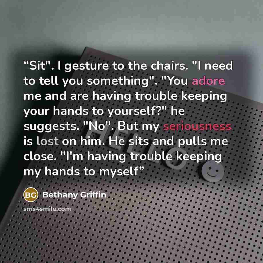 “Sit". I gesture to the chairs. "I need to tell you something". "You adore me and are having trouble keeping your hands to yourself?" he suggests. "No". But my seriousness is lost on him. He sits and pulls me close. "I'm having trouble keeping my hands to myself” quote by Bethany Griffin
