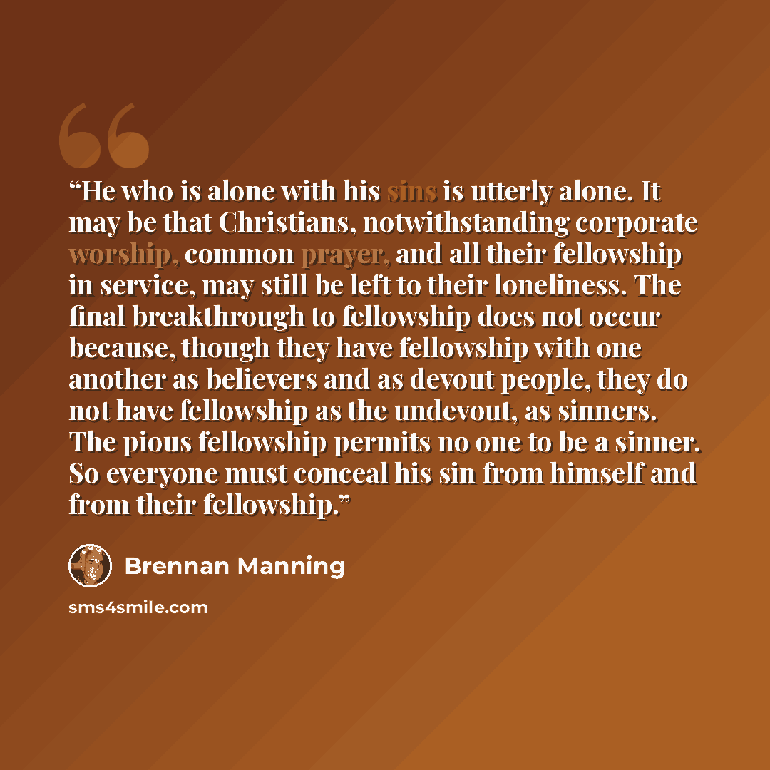 “He who is alone with his sins is utterly alone. It may be that Christians, notwithstanding corporate worship, common prayer, and all their fellowship in service, may still be left to their loneliness. The final breakthrough to fellowship does not occur because, though they have fellowship with one…” quote by Brennan Manning