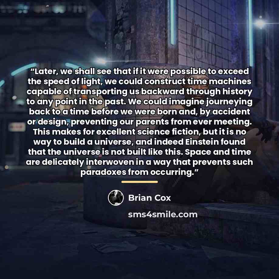 “Later, we shall see that if it were possible to exceed the speed of light, we could construct time machines capable of transporting us backward through history to any point in the past. We could imagine journeying back to a time before we were born and, by accident or design, preventing our…” quote by Brian Cox
