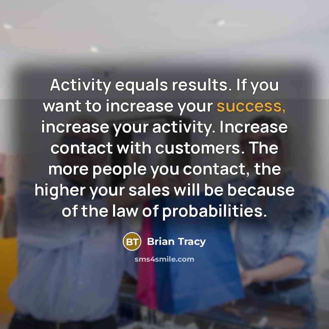 “Activity equals results. If you want to increase your success, increase your activity. Increase contact with customers. The more people you contact, the higher your sales will be because of the law of probabilities.” quote by Brian Tracy