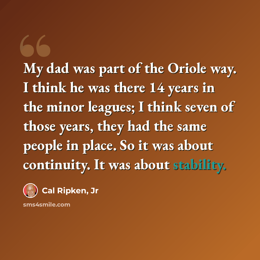 “My dad was part of the Oriole way. I think he was there 14 years in the minor leagues; I think seven of those years, they had the same people in place. So it was about continuity. It was about stability.” quote by Cal Ripken, Jr