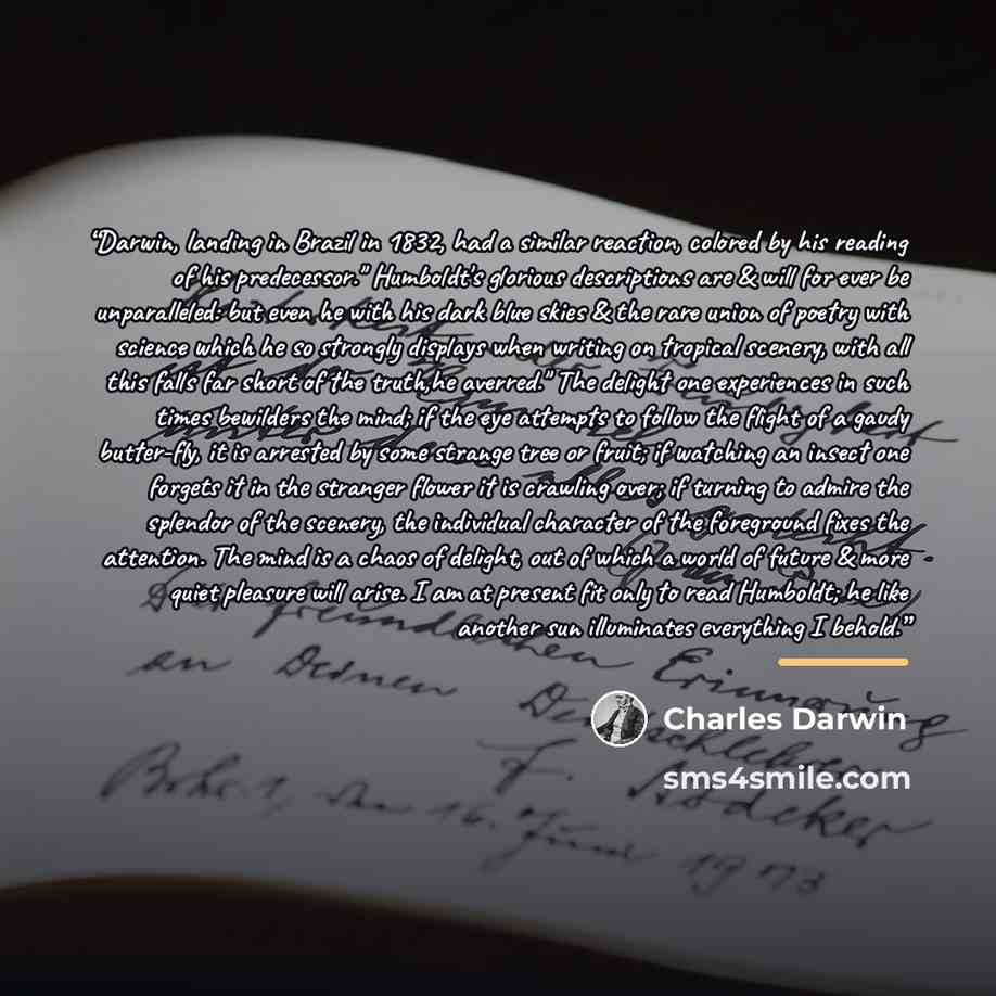 “Darwin, landing in Brazil in 1832, had a similar reaction, colored by his reading of his predecessor." Humboldt's glorious descriptions are & will for ever be unparalleled: but even he with his dark blue skies & the rare union of poetry with science which he so strongly displays when writing on…” quote by Charles Darwin