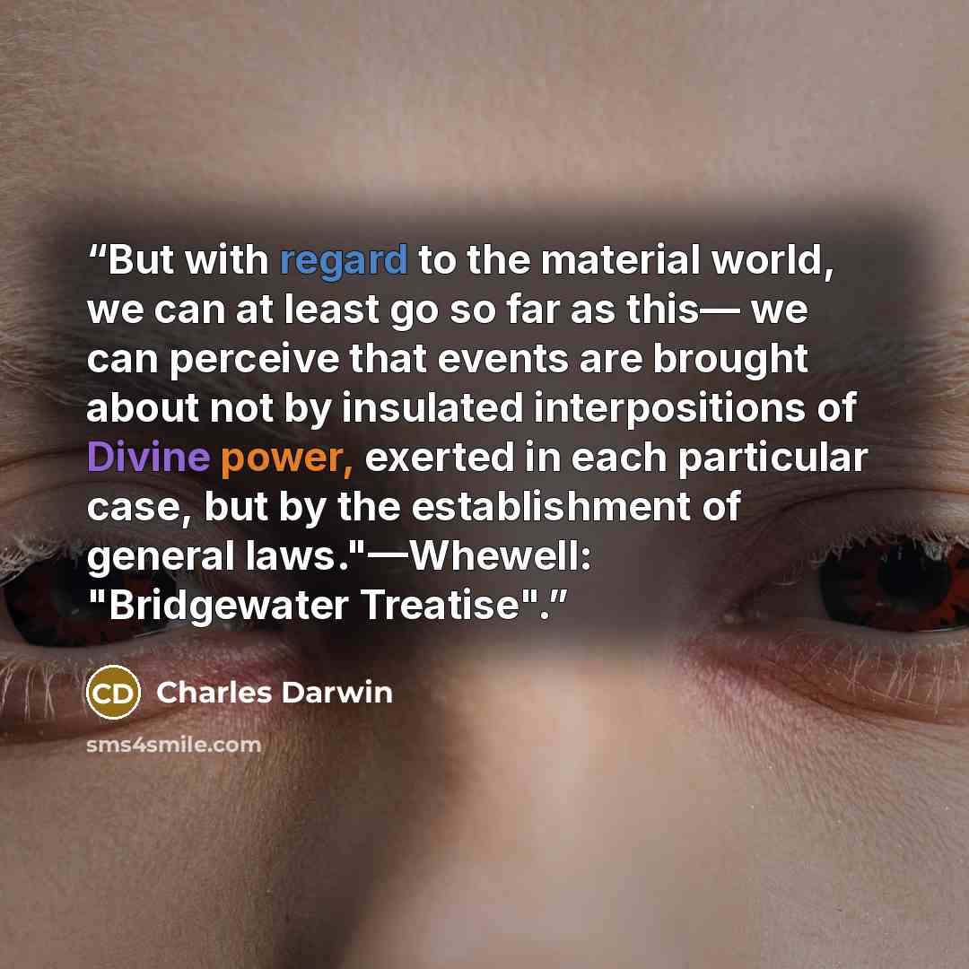 “But with regard to the material world, we can at least go so far as this— we can perceive that events are brought about not by insulated interpositions of Divine power, exerted in each particular case, but by the establishment of general laws."—Whewell: "Bridgewater Treatise".” quote by Charles Darwin