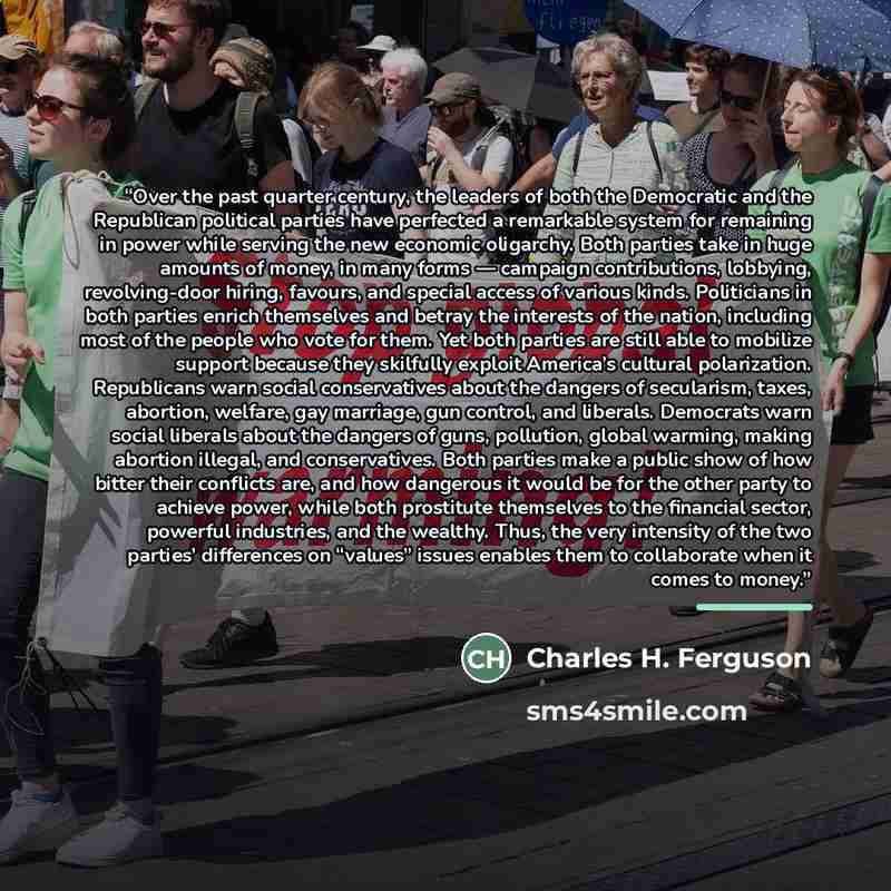 “Over the past quarter century, the leaders of both the Democratic and the Republican political parties have perfected a remarkable system for remaining in power while serving the new economic oligarchy. Both parties take in huge amounts of money, in many forms — campaign contributions, lobbying…” quote by Charles H. Ferguson