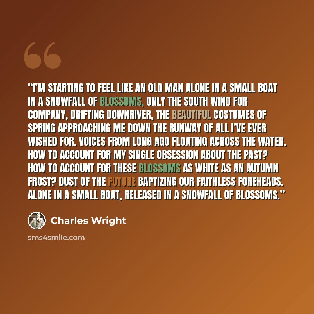 “I’m starting to feel like an old man alone in a small boat In a snowfall of blossoms, Only the south wind for company, Drifting downriver, the beautiful costumes of spring Approaching me down the runway of all I’ve ever wished for. Voices from long ago floating across the water. How to account for…” quote by Charles Wright