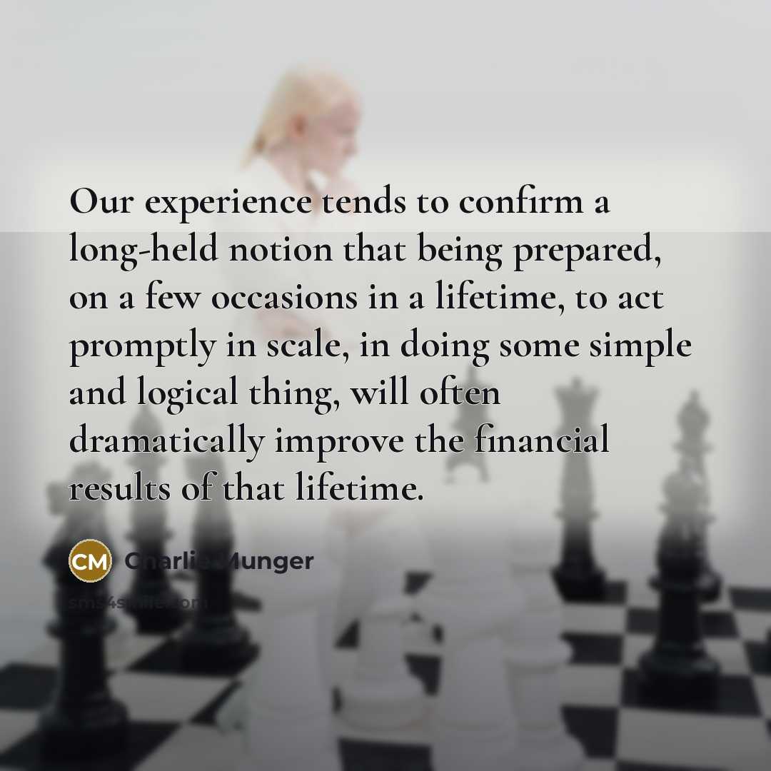 “Our experience tends to confirm a long-held notion that being prepared, on a few occasions in a lifetime, to act promptly in scale, in doing some simple and logical thing, will often dramatically improve the financial results of that lifetime.” quote by Charlie Munger