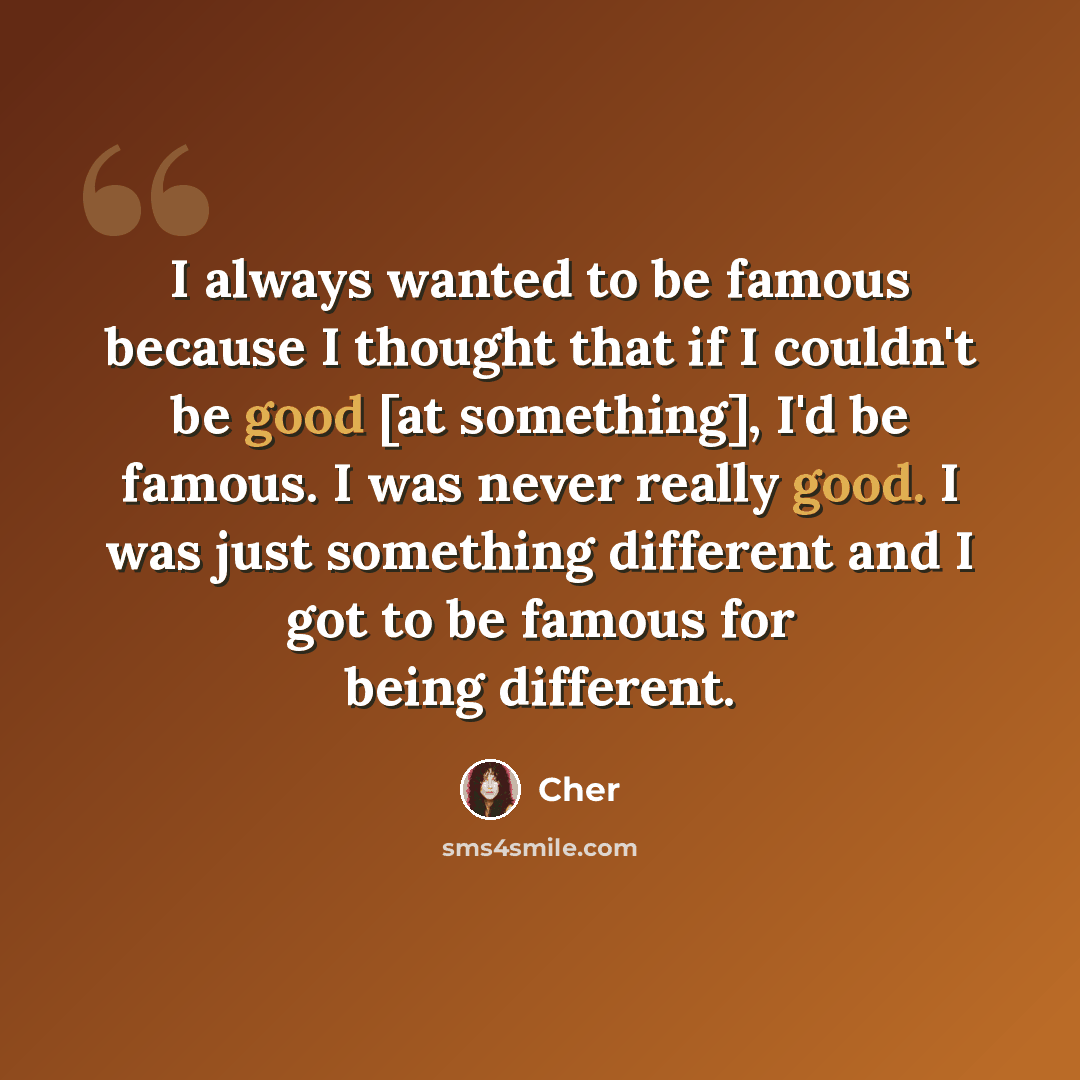 “I always wanted to be famous because I thought that if I couldn't be good [at something], I'd be famous. I was never really good. I was just something different and I got to be famous for being different.” quote by Cher