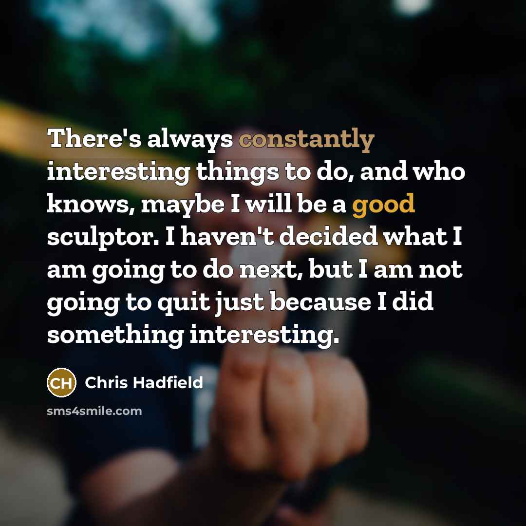 “There's always constantly interesting things to do, and who knows, maybe I will be a good sculptor. I haven't decided what I am going to do next, but I am not going to quit just because I did something interesting.” quote by Chris Hadfield