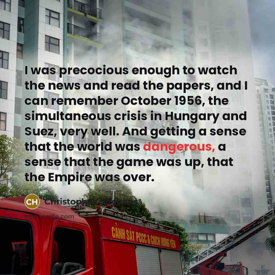 “I was precocious enough to watch the news and read the papers, and I can remember October 1956, the simultaneous crisis in Hungary and Suez, very well. And getting a sense that the world was dangerous, a sense that the game was up, that the Empire was over.” quote by Christopher Hitchens