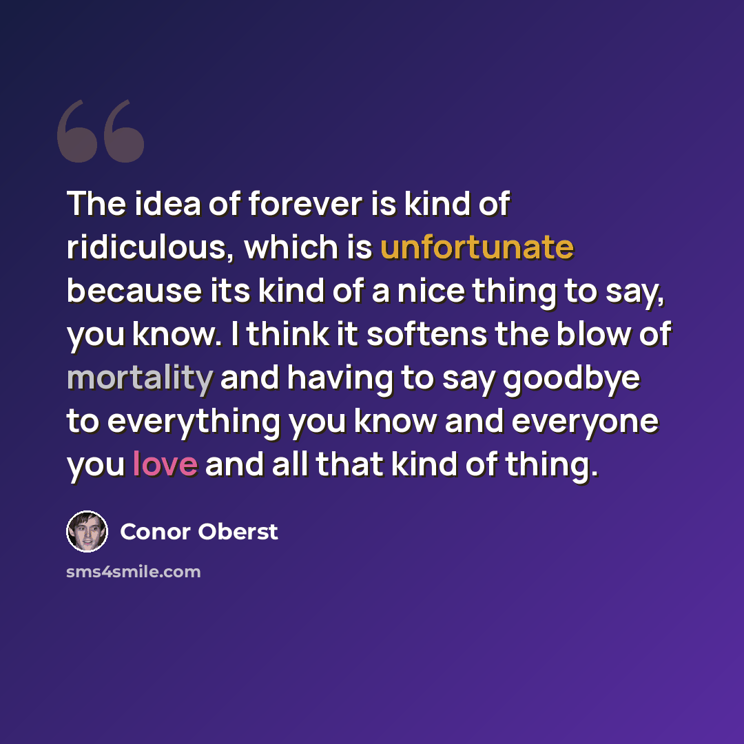 “The idea of forever is kind of ridiculous, which is unfortunate because its kind of a nice thing to say, you know. I think it softens the blow of mortality and having to say goodbye to everything you know and everyone you love and all that kind of thing.” quote by Conor Oberst