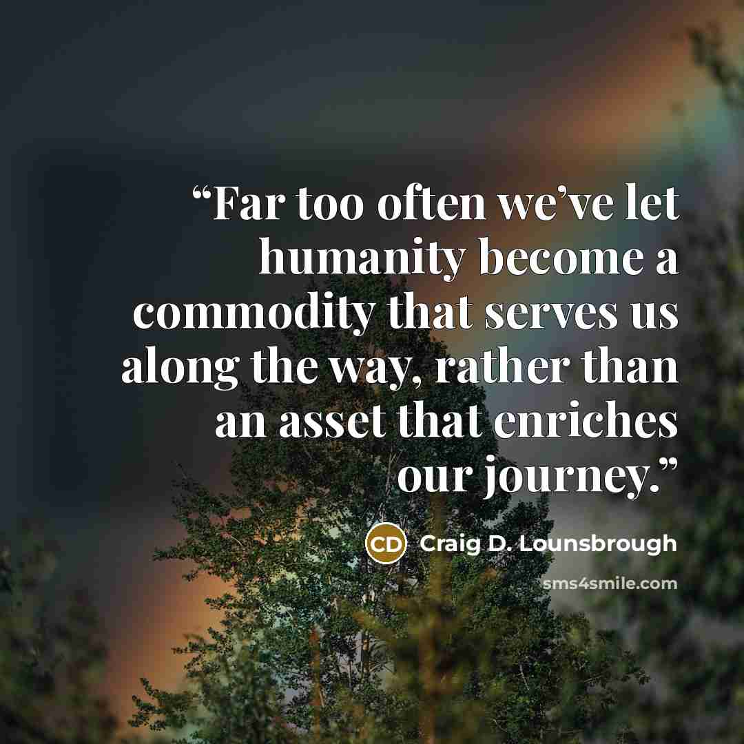“Far too often we’ve let humanity become a commodity that serves us along the way, rather than an asset that enriches our journey.” quote by Craig D. Lounsbrough