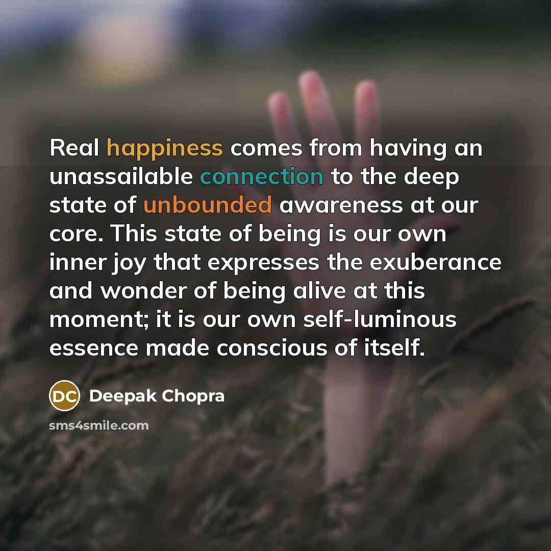 “Real happiness comes from having an unassailable connection to the deep state of unbounded awareness at our core. This state of being is our own inner joy that expresses the exuberance and wonder of being alive at this moment; it is our own self-luminous essence made conscious of itself.” quote by Deepak Chopra