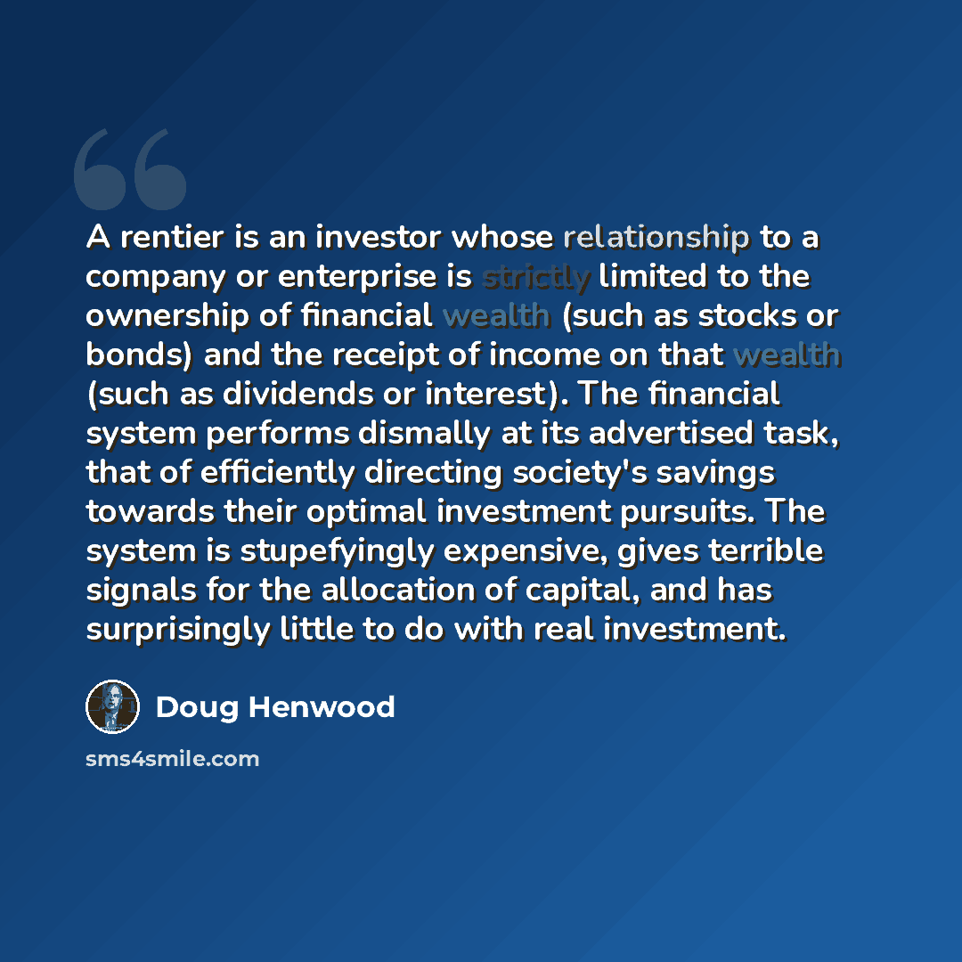 “A rentier is an investor whose relationship to a company or enterprise is strictly limited to the ownership of financial wealth (such as stocks or bonds) and the receipt of income on that wealth (such as dividends or interest). The financial system performs dismally at its advertised task, that of…” quote by Doug Henwood