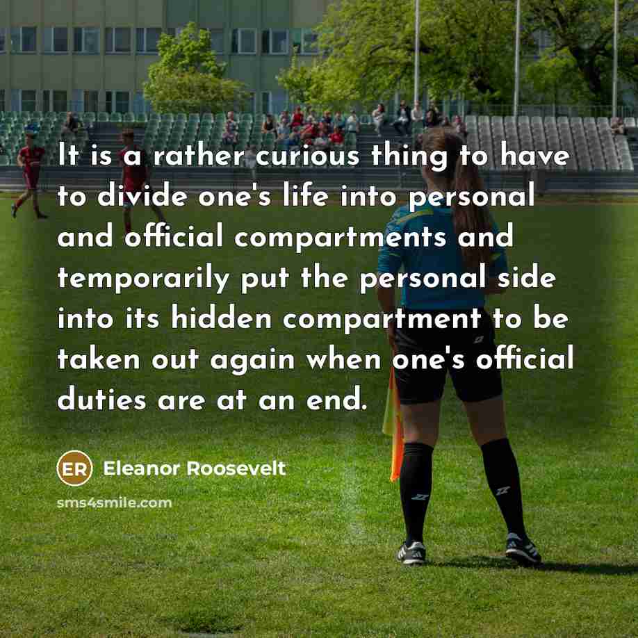“It is a rather curious thing to have to divide one's life into personal and official compartments and temporarily put the personal side into its hidden compartment to be taken out again when one's official duties are at an end.” quote by Eleanor Roosevelt