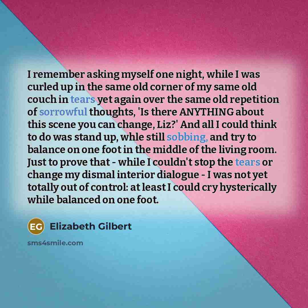 “I remember asking myself one night, while I was curled up in the same old corner of my same old couch in tears yet again over the same old repetition of sorrowful thoughts, 'Is there ANYTHING about this scene you can change, Liz?' And all I could think to do was stand up, whle still sobbing, and…” quote by Elizabeth Gilbert
