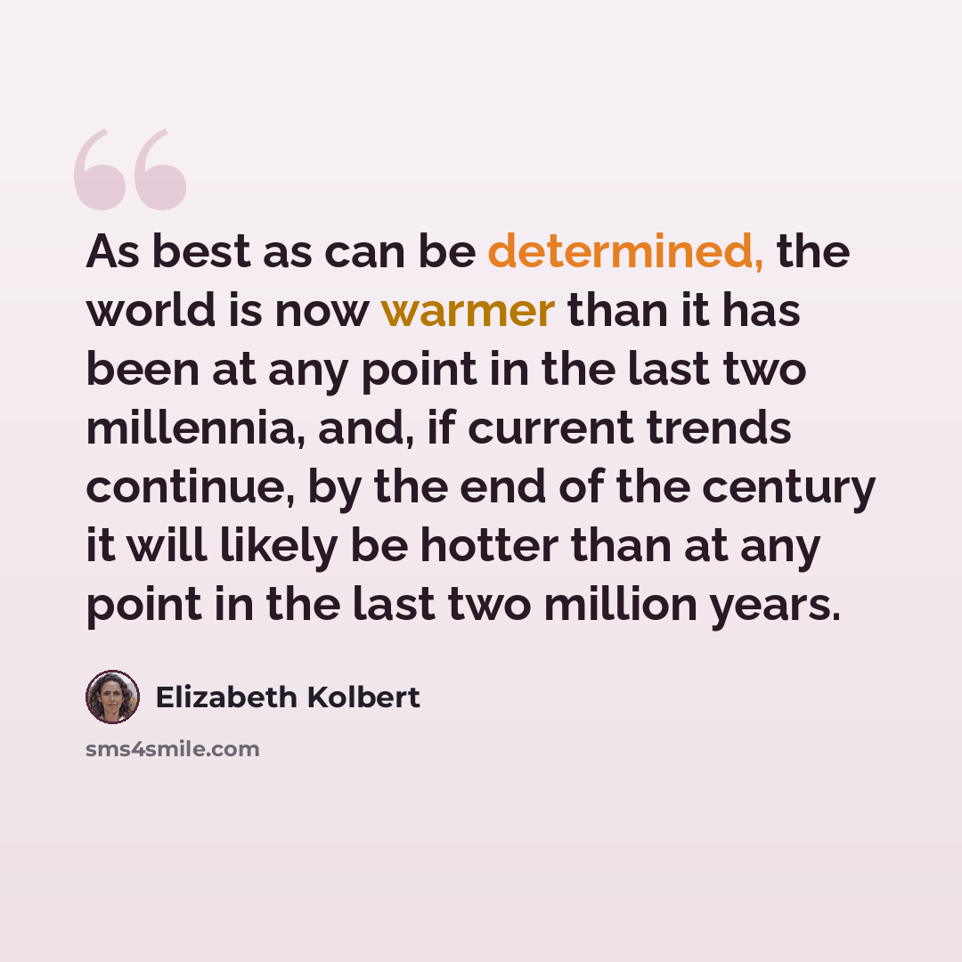 “As best as can be determined, the world is now warmer than it has been at any point in the last two millennia, and, if current trends continue, by the end of the century it will likely be hotter than at any point in the last two million years.” quote by Elizabeth Kolbert