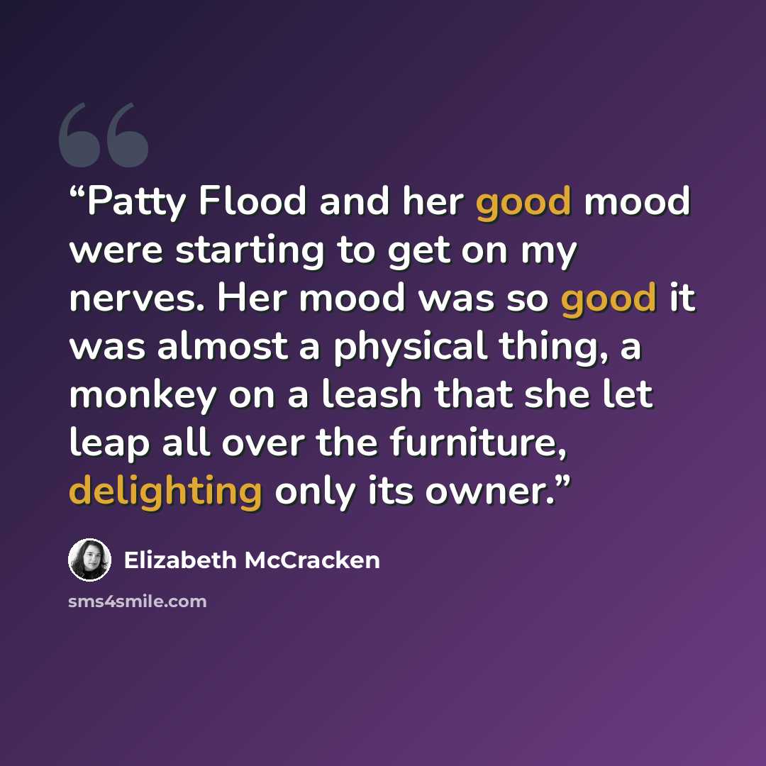 “Patty Flood and her good mood were starting to get on my nerves. Her mood was so good it was almost a physical thing, a monkey on a leash that she let leap all over the furniture, delighting only its owner.” quote by Elizabeth McCracken