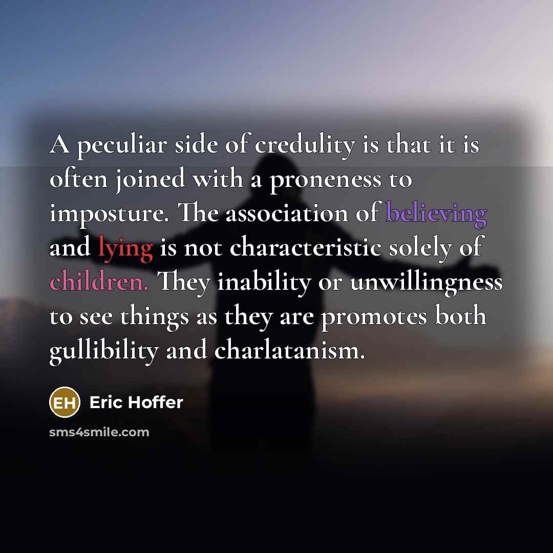 “A peculiar side of credulity is that it is often joined with a proneness to imposture. The association of believing and lying is not characteristic solely of children. They inability or unwillingness to see things as they are promotes both gullibility and charlatanism.” quote by Eric Hoffer