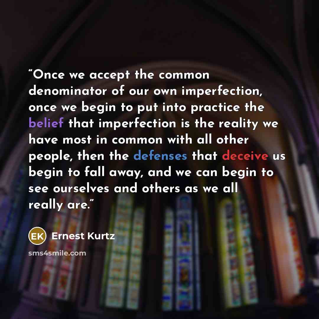 “Once we accept the common denominator of our own imperfection, once we begin to put into practice the belief that imperfection is the reality we have most in common with all other people, then the defenses that deceive us begin to fall away, and we can begin to see ourselves and others as we all…” quote by Ernest Kurtz
