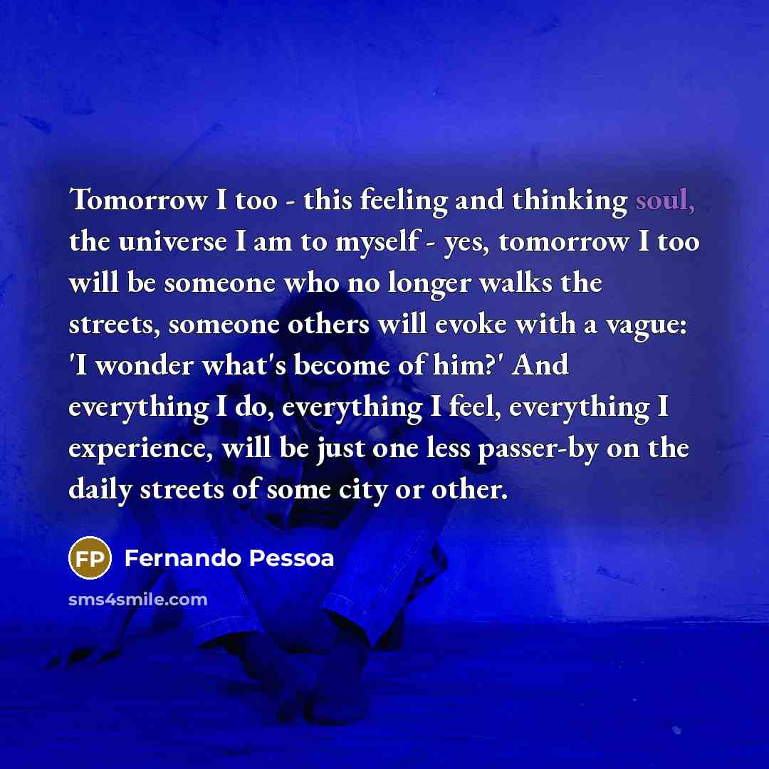 “Tomorrow I too - this feeling and thinking soul, the universe I am to myself - yes, tomorrow I too will be someone who no longer walks the streets, someone others will evoke with a vague: 'I wonder what's become of him?' And everything I do, everything I feel, everything I experience, will be just…” quote by Fernando Pessoa