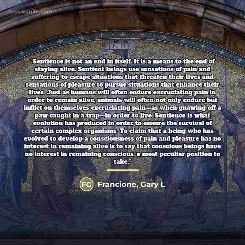 “Sentience is not an end in itself. It is a means to the end of staying alive. Sentient beings use sensations of pain and suffering to escape situations that threaten their lives and sensations of pleasure to pursue situations that enhance their lives. Just as humans will often endure excruciating…” quote by Francione, Gary L