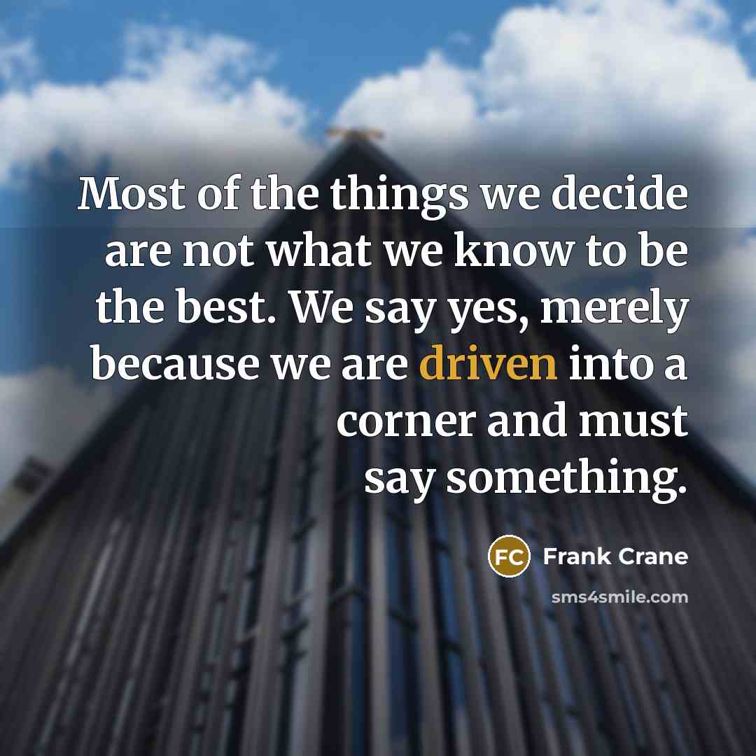 “Most of the things we decide are not what we know to be the best. We say yes, merely because we are driven into a corner and must say something.” quote by Frank Crane