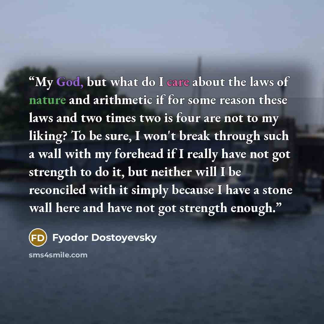 “My God, but what do I care about the laws of nature and arithmetic if for some reason these laws and two times two is four are not to my liking? To be sure, I won't break through such a wall with my forehead if I really have not got strength to do it, but neither will I be reconciled with it…” quote by Fyodor Dostoyevsky