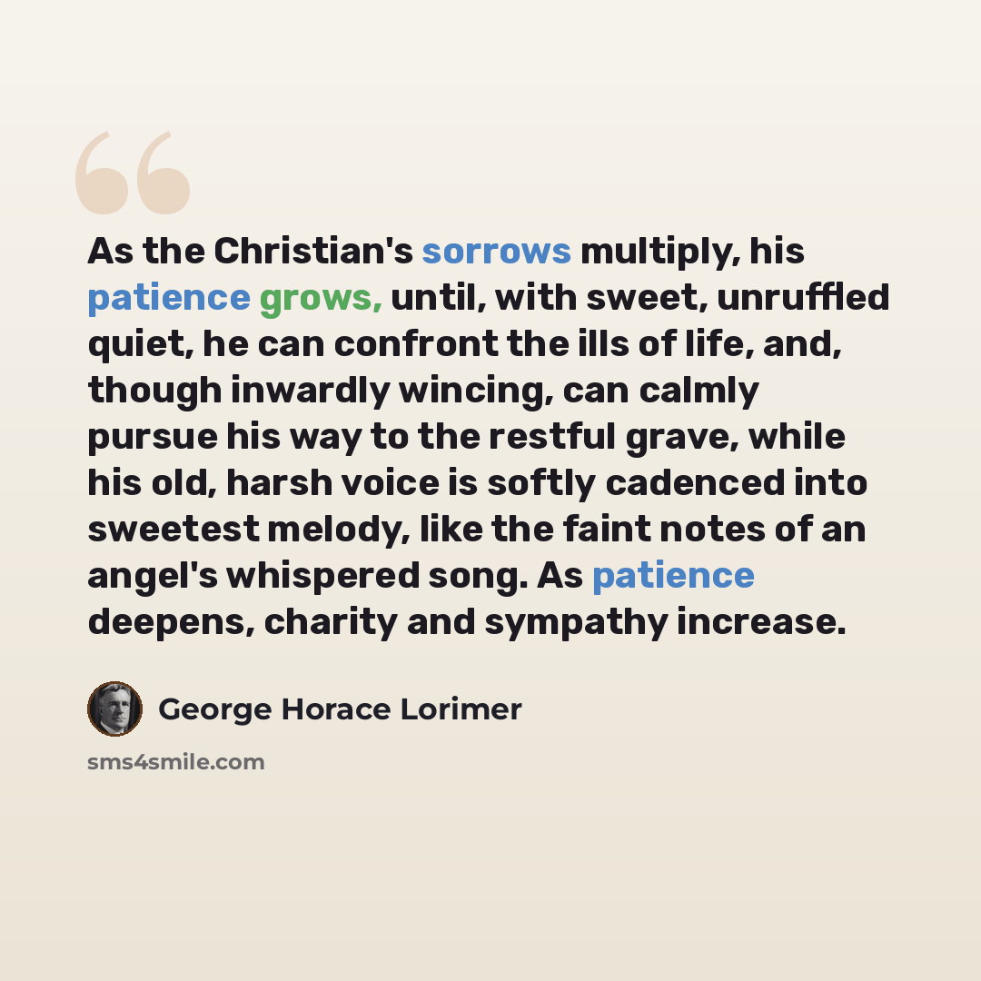 “As the Christian's sorrows multiply, his patience grows, until, with sweet, unruffled quiet, he can confront the ills of life, and, though inwardly wincing, can calmly pursue his way to the restful grave, while his old, harsh voice is softly cadenced into sweetest melody, like the faint notes of…” quote by George Horace Lorimer