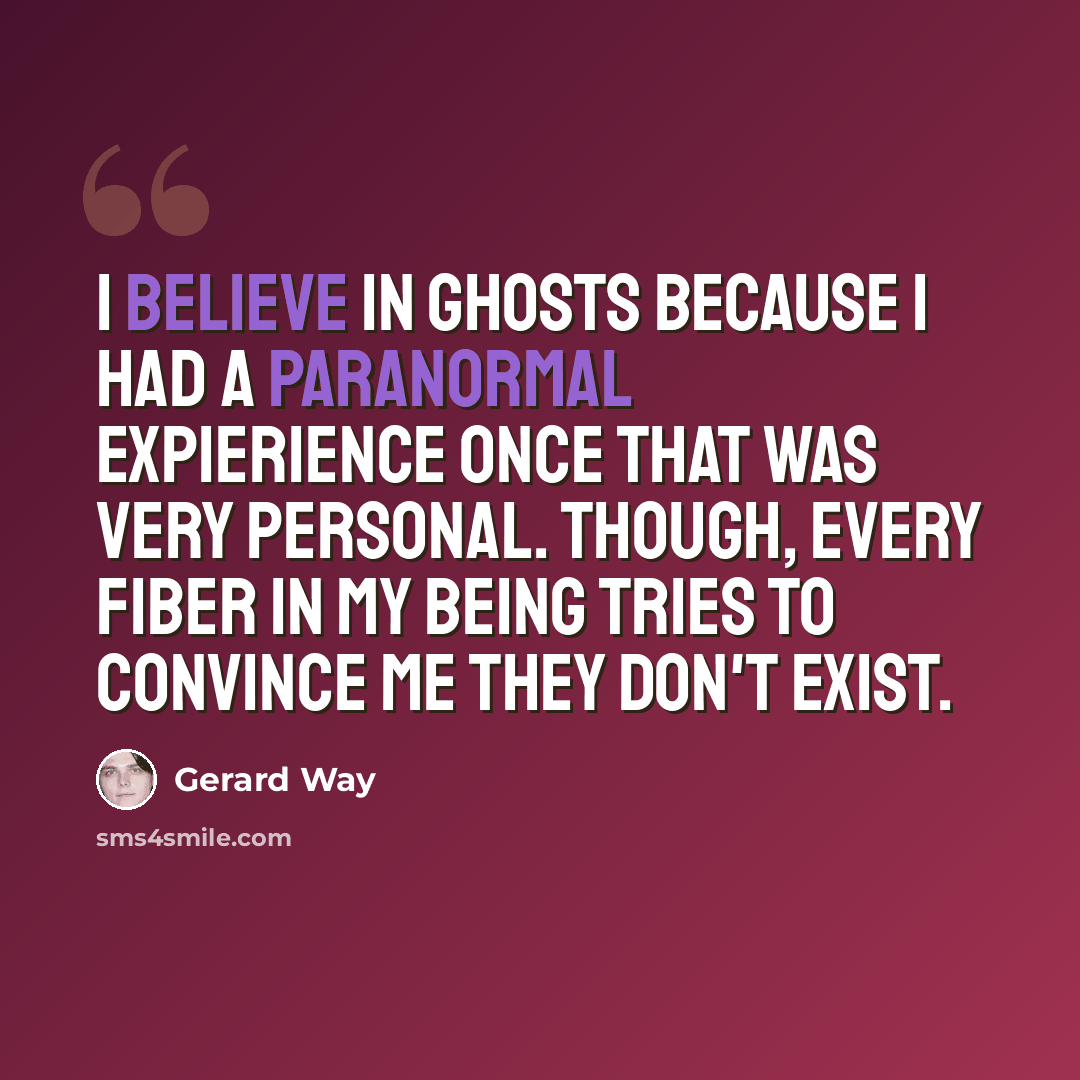 “I believe in ghosts because I had a paranormal expierience once that was very personal. Though, every fiber in my being tries to convince me they don't exist.” quote by Gerard Way