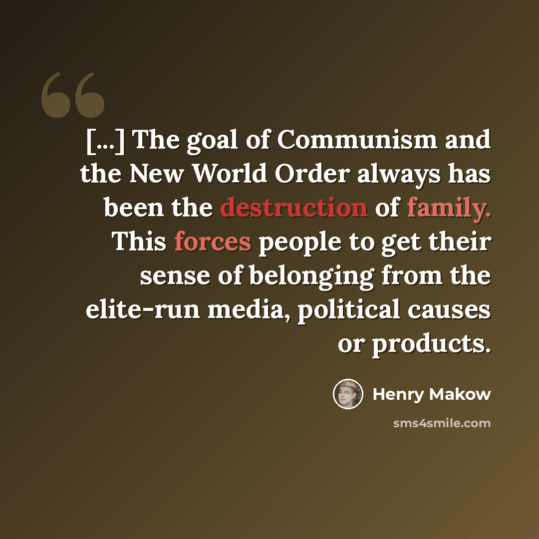 “[...] The goal of Communism and the New World Order always has been the destruction of family. This forces people to get their sense of belonging from the elite-run media, political causes or products.” quote by Henry Makow