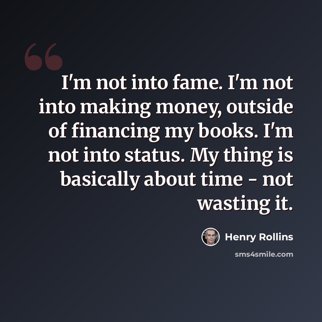 “I'm not into fame. I'm not into making money, outside of financing my books. I'm not into status. My thing is basically about time - not wasting it.” quote by Henry Rollins