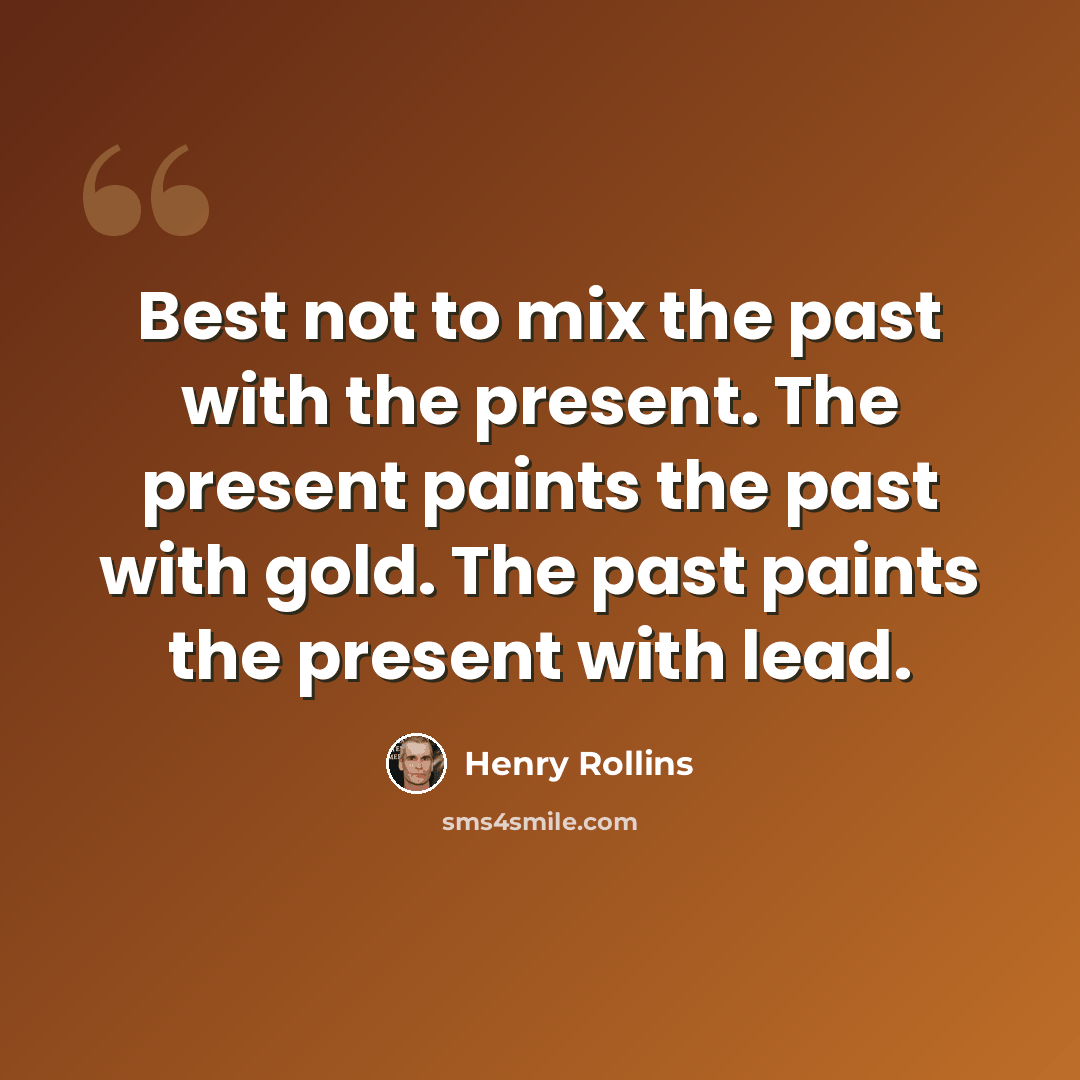 “Best not to mix the past with the present. The present paints the past with gold. The past paints the present with lead.” quote by Henry Rollins