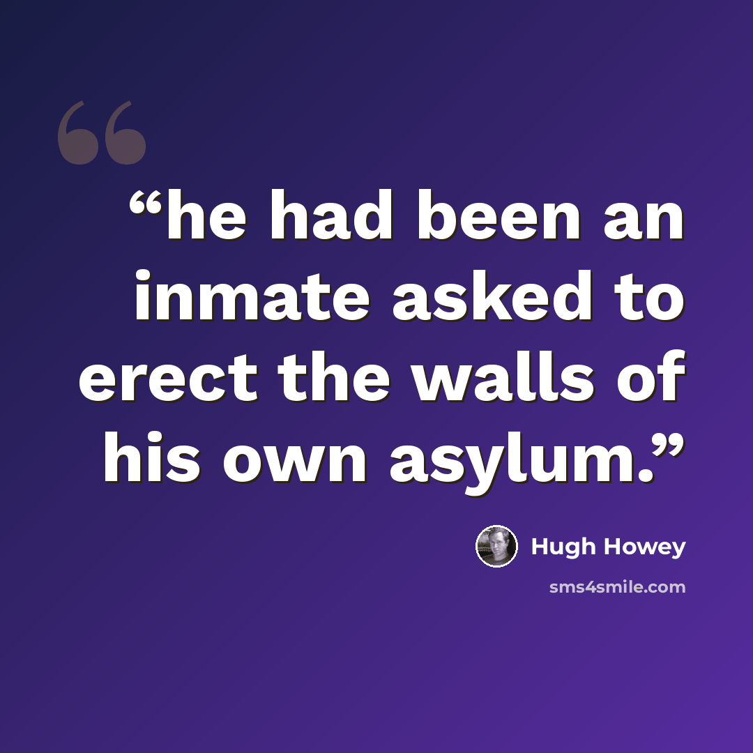 “he had been an inmate asked to erect the walls of his own asylum.” quote by Hugh Howey