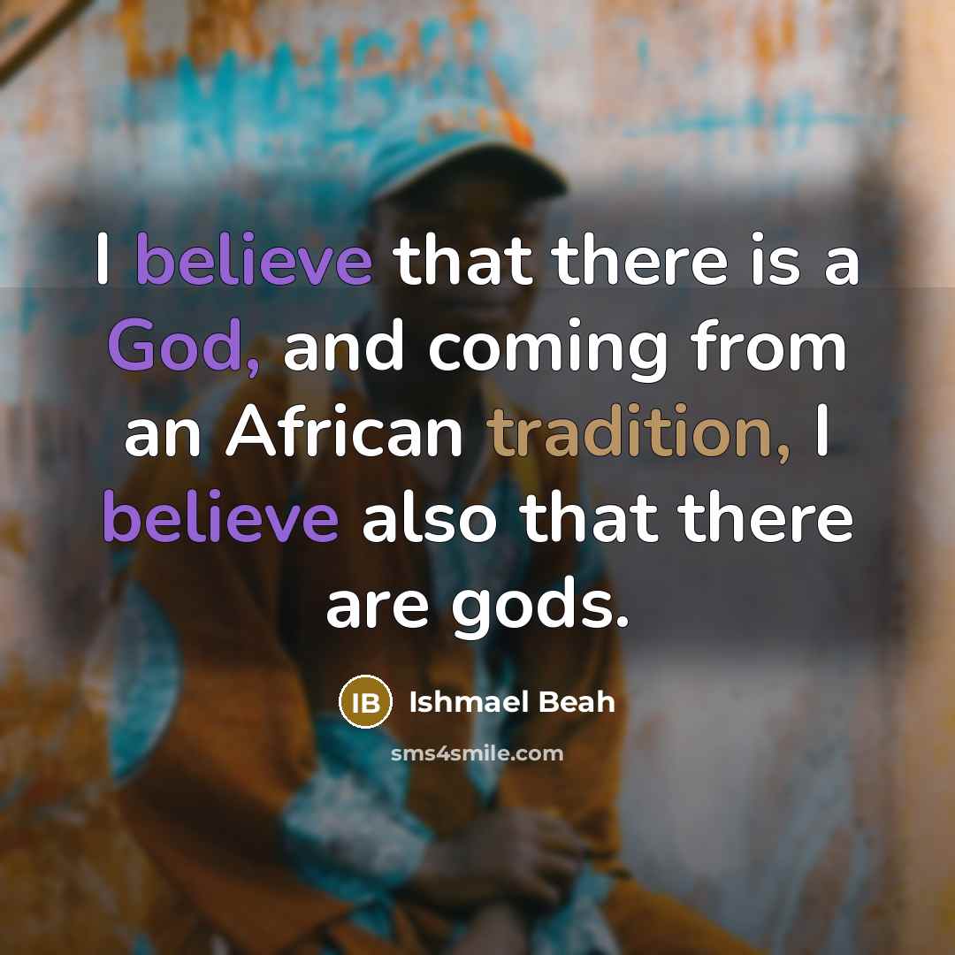 “I believe that there is a God, and coming from an African tradition, I believe also that there are gods.” quote by Ishmael Beah
