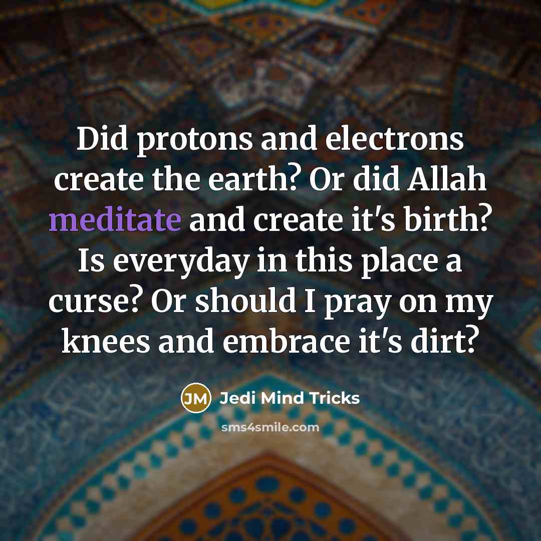 “Did protons and electrons create the earth? Or did Allah meditate and create it's birth? Is everyday in this place a curse? Or should I pray on my knees and embrace it's dirt?” quote by Jedi Mind Tricks