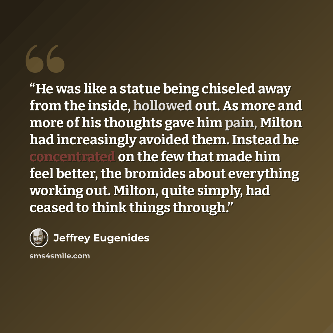 “He was like a statue being chiseled away from the inside, hollowed out. As more and more of his thoughts gave him pain, Milton had increasingly avoided them. Instead he concentrated on the few that made him feel better, the bromides about everything working out. Milton, quite simply, had ceased to…” quote by Jeffrey Eugenides