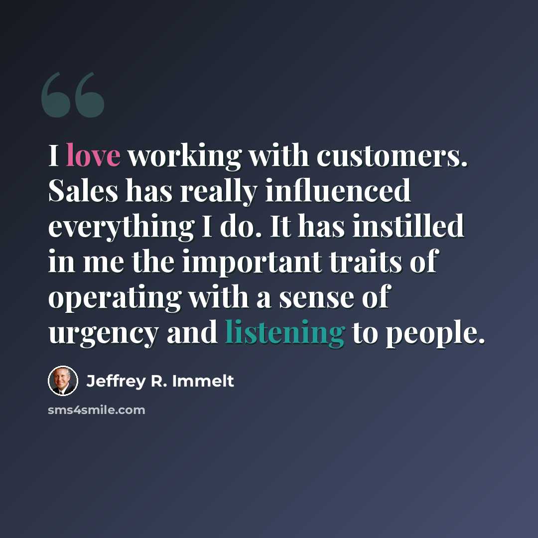 “I love working with customers. Sales has really influenced everything I do. It has instilled in me the important traits of operating with a sense of urgency and listening to people.” quote by Jeffrey R. Immelt