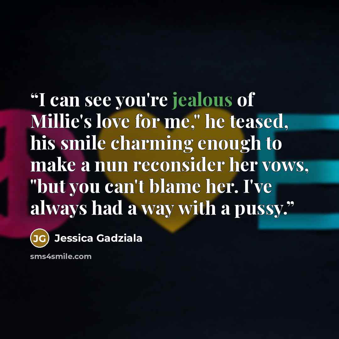 “I can see you're jealous of Millie's love for me," he teased, his smile charming enough to make a nun reconsider her vows, "but you can't blame her. I've always had a way with a pussy.” quote by Jessica Gadziala