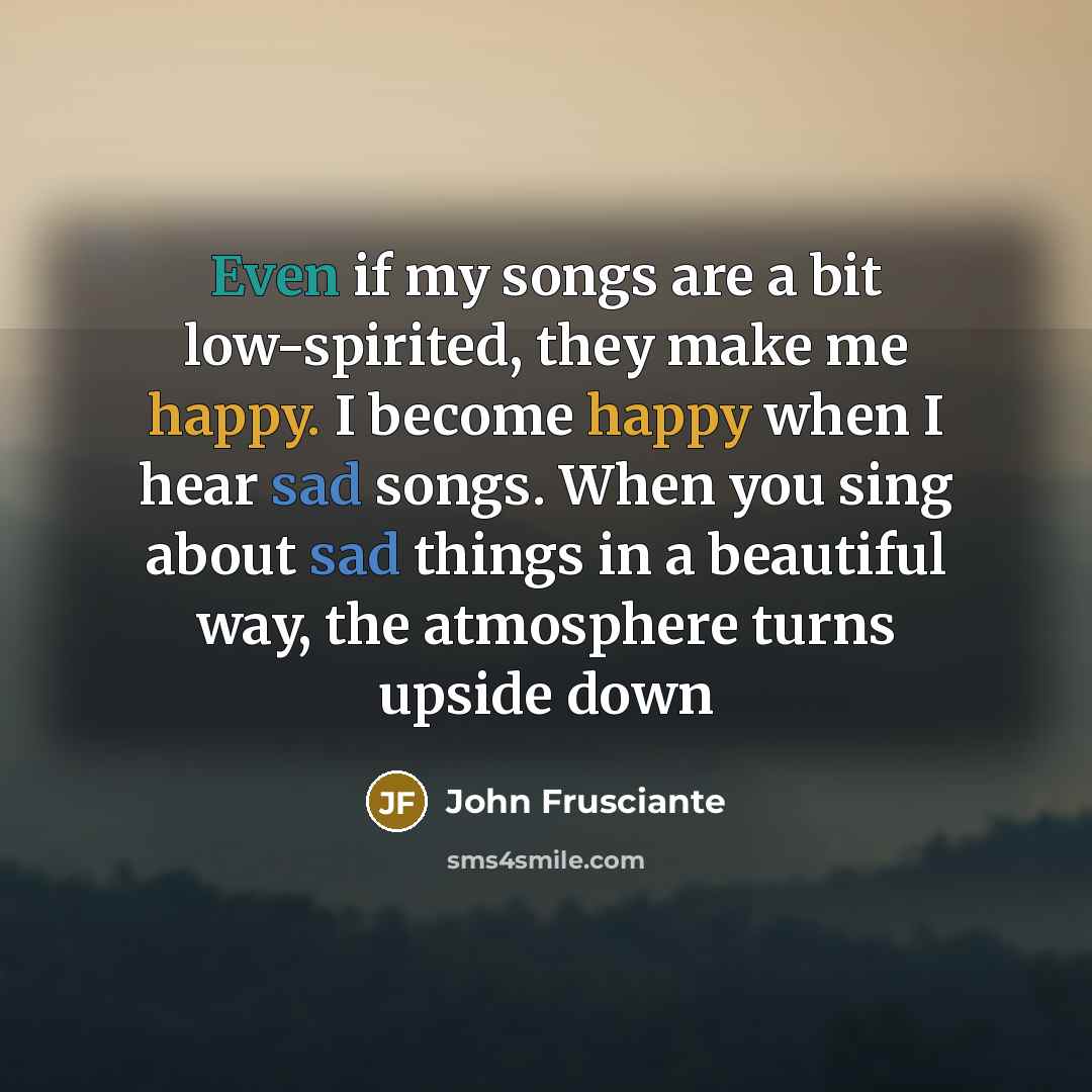 “Even if my songs are a bit low-spirited, they make me happy. I become happy when I hear sad songs. When you sing about sad things in a beautiful way, the atmosphere turns upside down” quote by John Frusciante