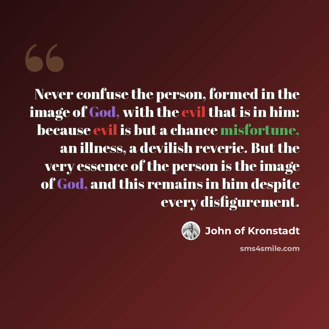 “Never confuse the person, formed in the image of God, with the evil that is in him: because evil is but a chance misfortune, an illness, a devilish reverie. But the very essence of the person is the image of God, and this remains in him despite every disfigurement.” quote by John of Kronstadt