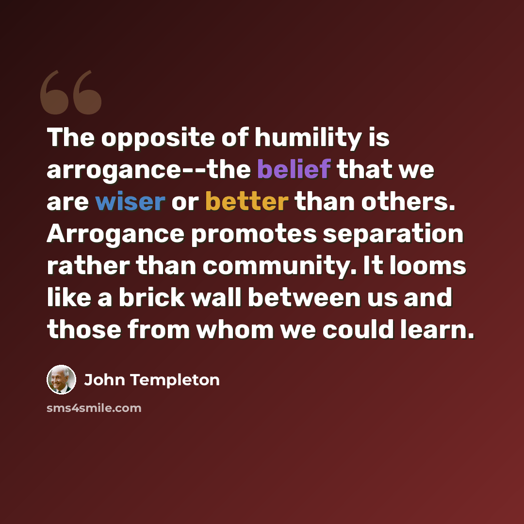 “The opposite of humility is arrogance--the belief that we are wiser or better than others. Arrogance promotes separation rather than community. It looms like a brick wall between us and those from whom we could learn.” quote by John Templeton