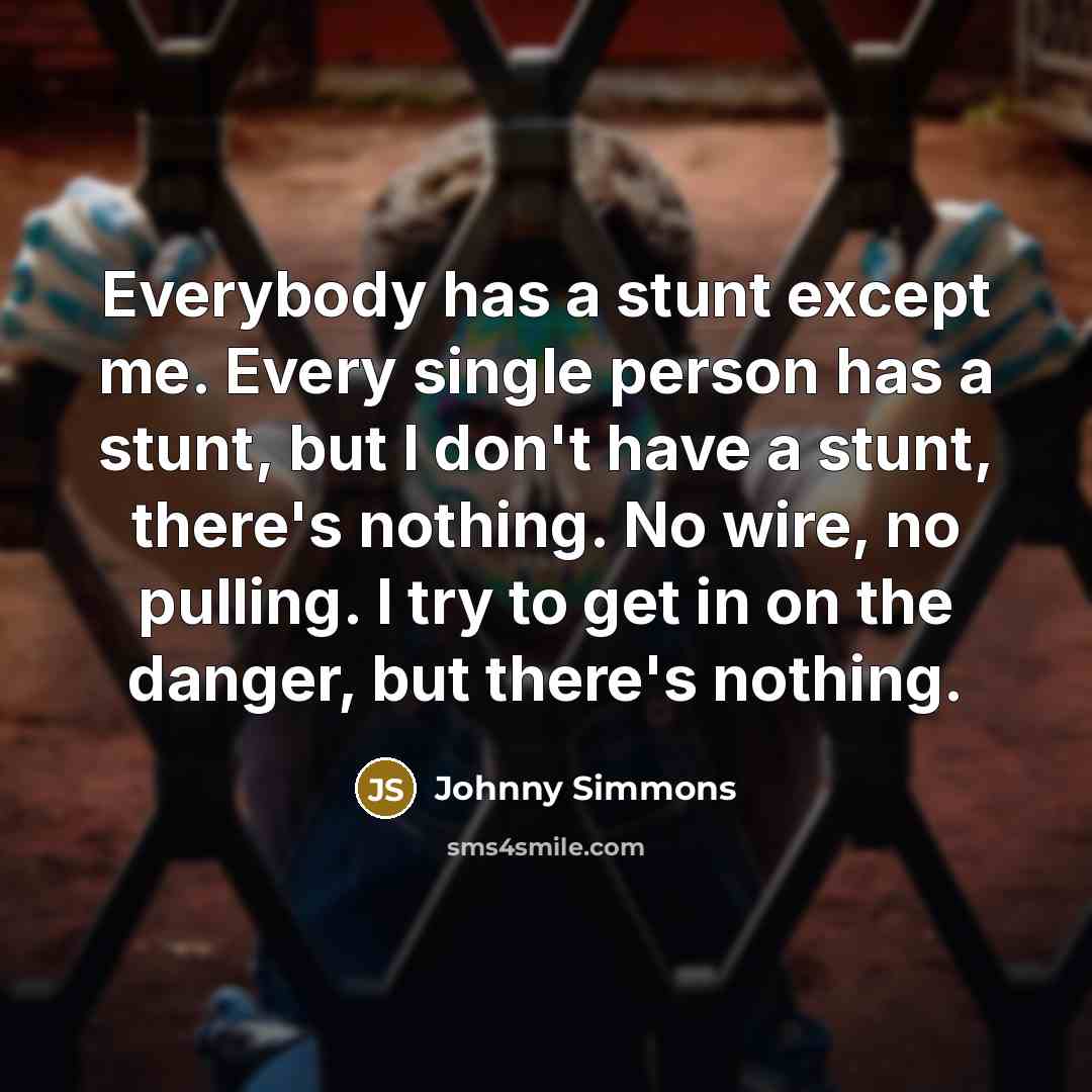 “Everybody has a stunt except me. Every single person has a stunt, but I don't have a stunt, there's nothing. No wire, no pulling. I try to get in on the danger, but there's nothing.” quote by Johnny Simmons