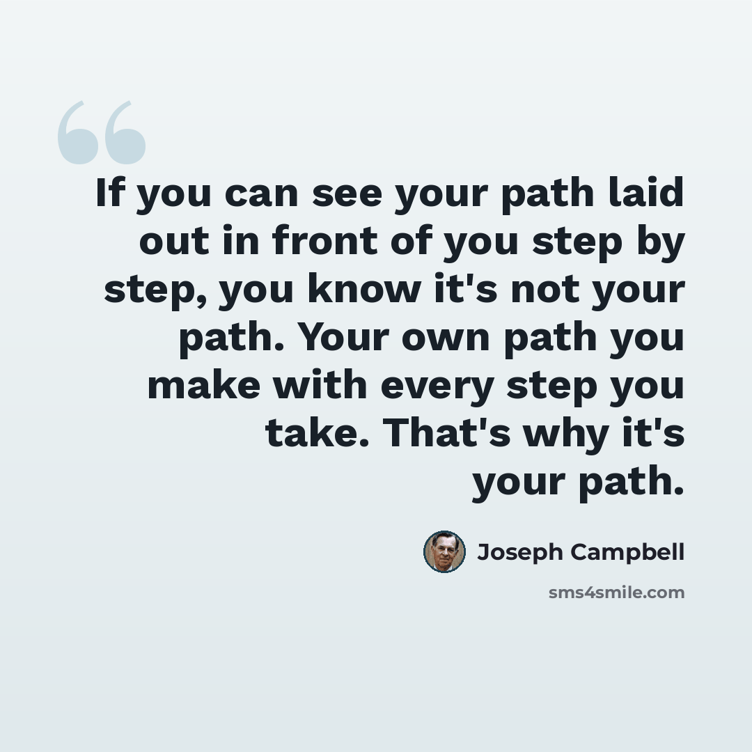 “If you can see your path laid out in front of you step by step, you know it's not your path. Your own path you make with every step you take. That's why it's your path.” quote by Joseph Campbell
