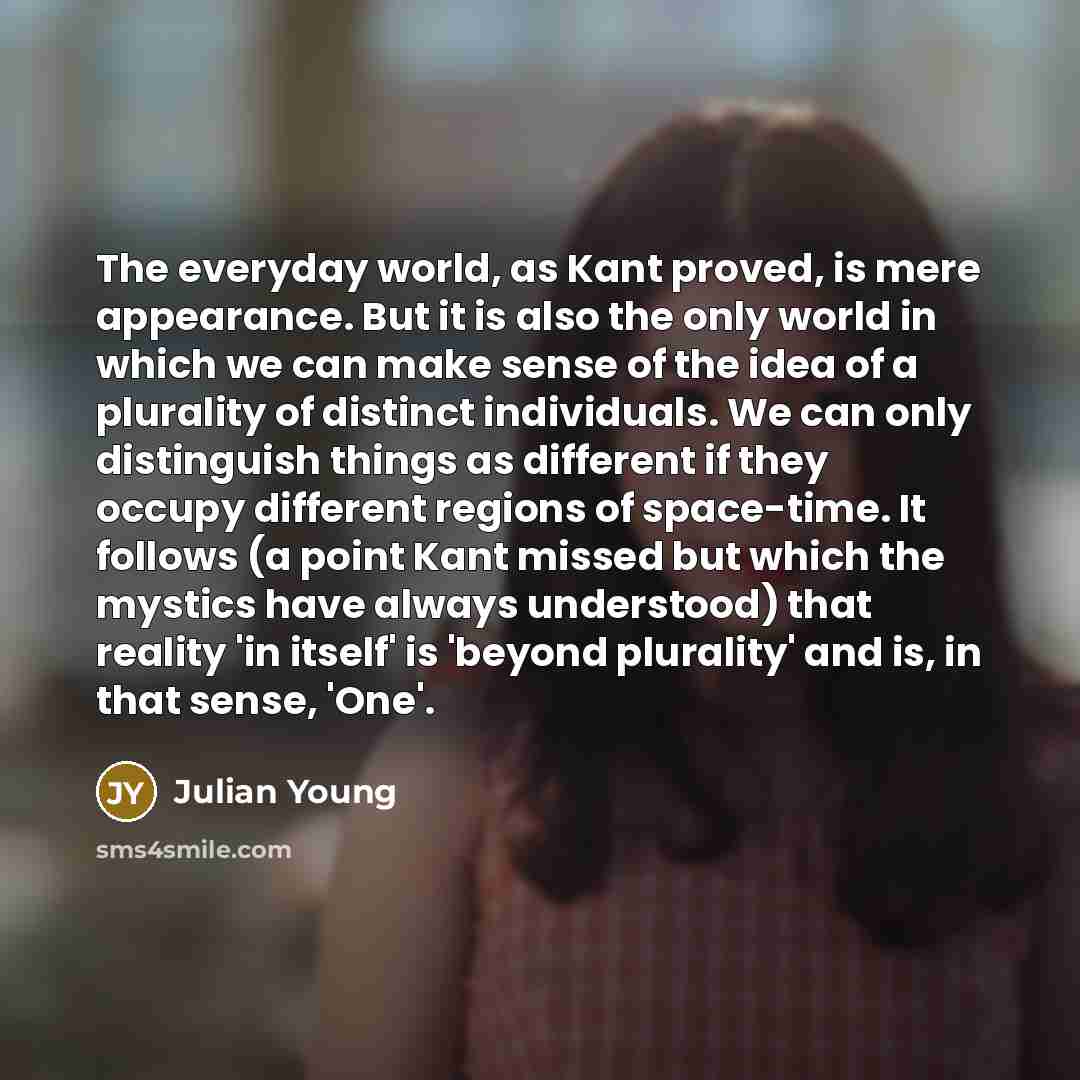 “The everyday world, as Kant proved, is mere appearance. But it is also the only world in which we can make sense of the idea of a plurality of distinct individuals. We can only distinguish things as different if they occupy different regions of space-time. It follows (a point Kant missed but which…” quote by Julian Young