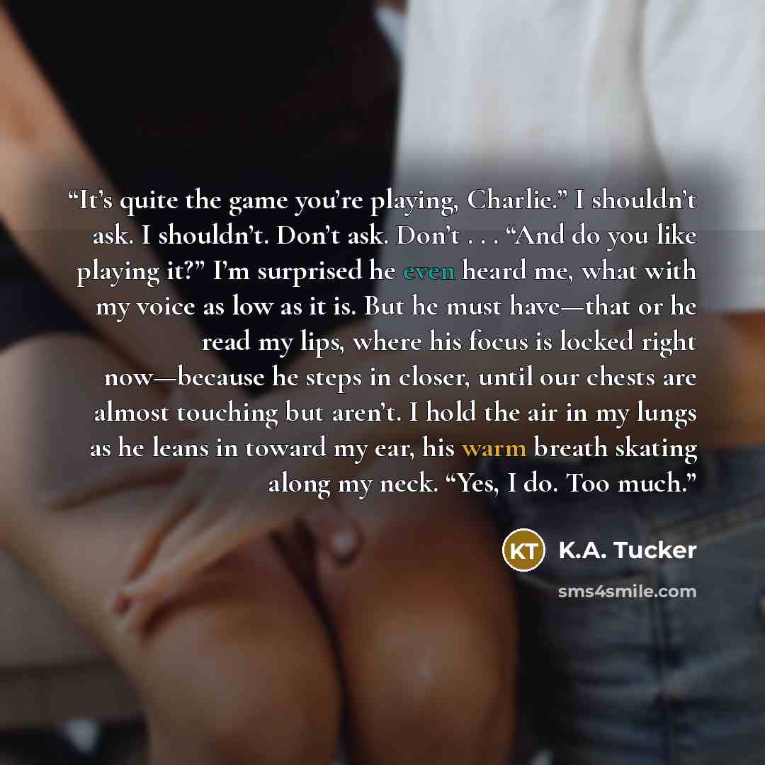 “It’s quite the game you’re playing, Charlie.” I shouldn’t ask. I shouldn’t. Don’t ask. Don’t . . . “And do you like playing it?” I’m surprised he even heard me, what with my voice as low as it is. But he must have—that or he read my lips, where his focus is locked right now—because he steps in…” quote by K.A. Tucker