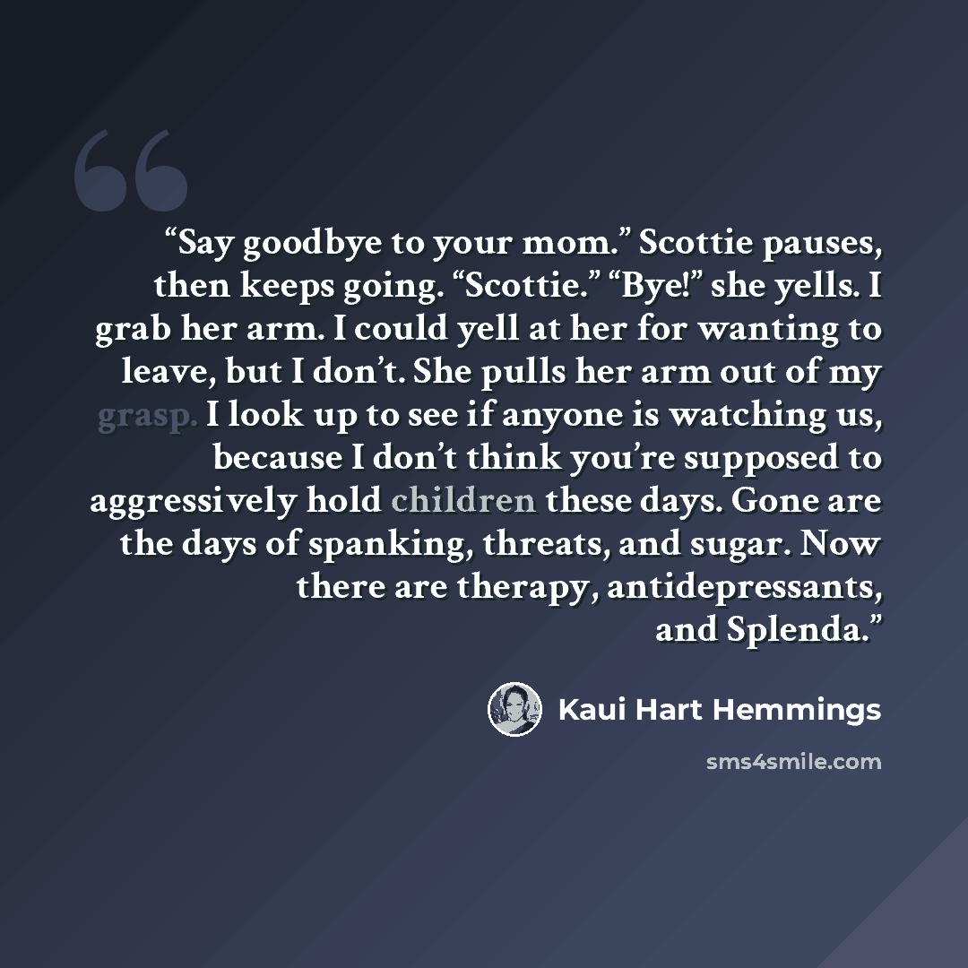 “Say goodbye to your mom.” Scottie pauses, then keeps going. “Scottie.” “Bye!” she yells. I grab her arm. I could yell at her for wanting to leave, but I don’t. She pulls her arm out of my grasp. I look up to see if anyone is watching us, because I don’t think you’re supposed to aggressively hold…” quote by Kaui Hart Hemmings