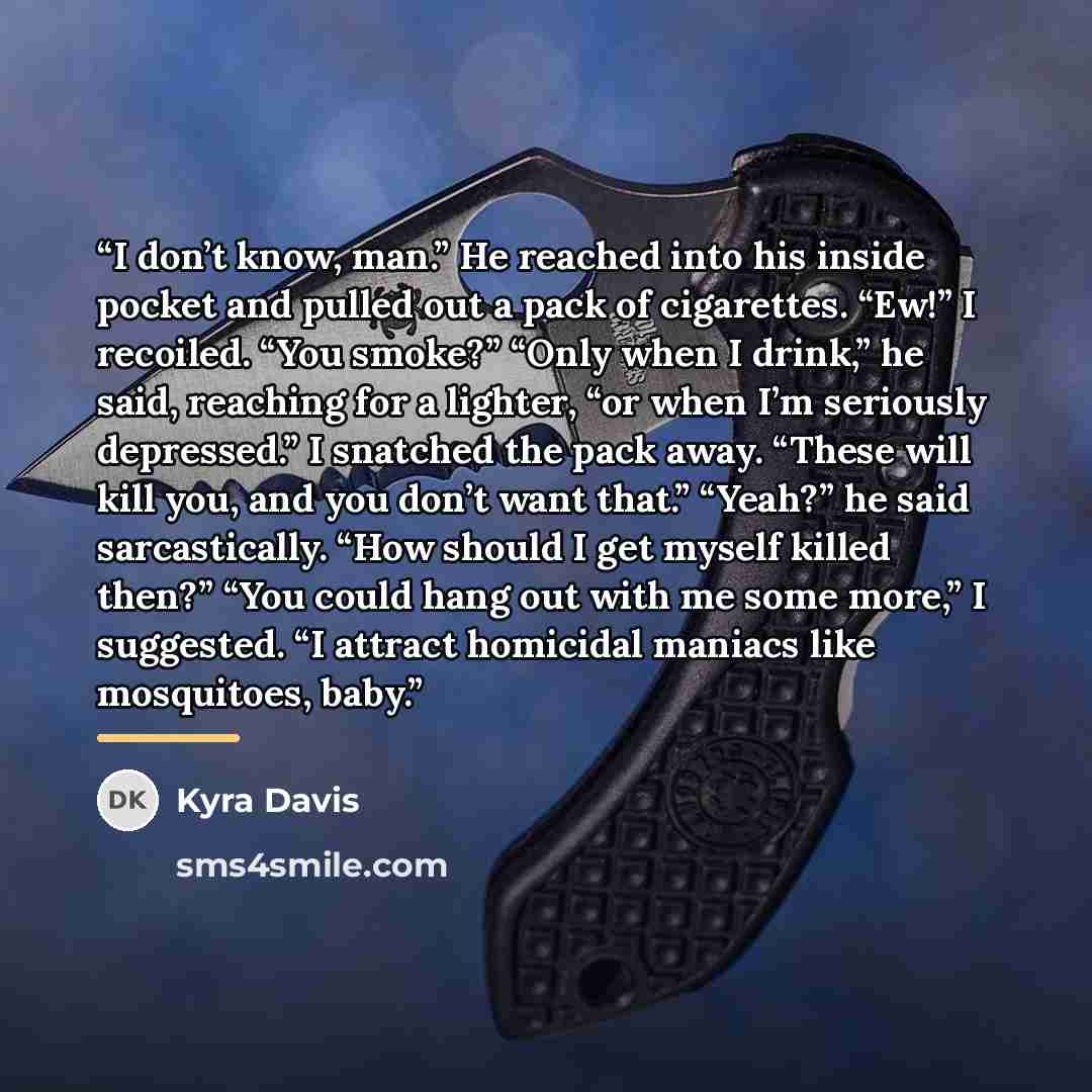 “I don’t know, man.” He reached into his inside pocket and pulled out a pack of cigarettes. “Ew!” I recoiled. “You smoke?” “Only when I drink,” he said, reaching for a lighter, “or when I’m seriously depressed.” I snatched the pack away. “These will kill you, and you don’t want that.” “Yeah?” he…” quote by Kyra Davis